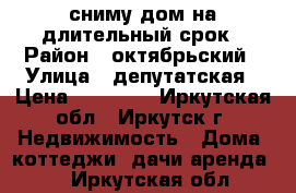 сниму дом на длительный срок › Район ­ октябрьский › Улица ­ депутатская › Цена ­ 11 000 - Иркутская обл., Иркутск г. Недвижимость » Дома, коттеджи, дачи аренда   . Иркутская обл.